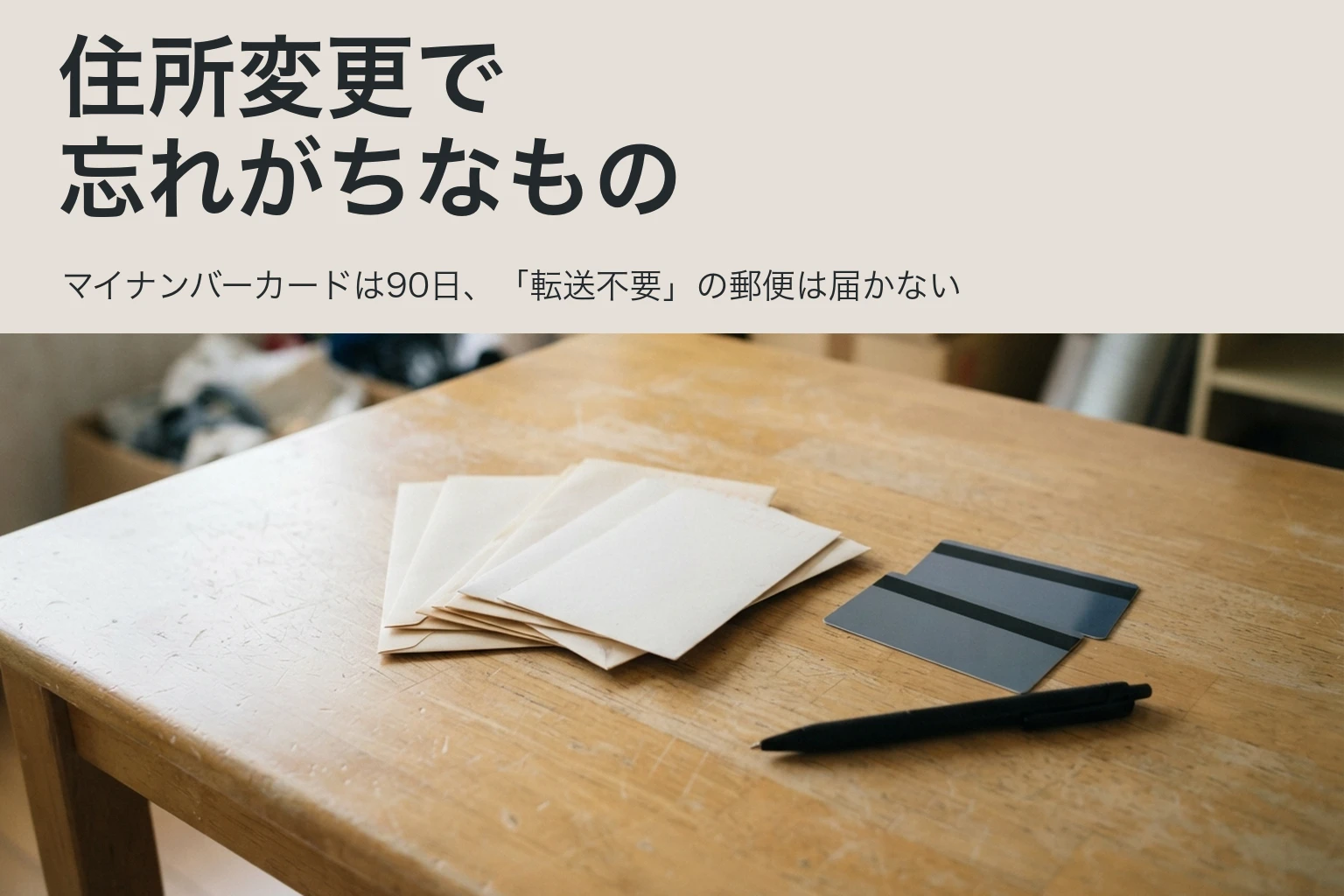 住所変更で忘れがちなもの。マイナンバーカードは90日、「転送不要」の郵便は届かない。机の上に置いた郵便の封筒の束とカードとペン
